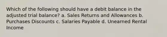 Which of the following should have a debit balance in the adjusted trial balance? a. Sales Returns and Allowances b. Purchases Discounts c. Salaries Payable d. Unearned Rental Income