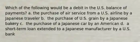 Which of the following would be a debit in the U.S. balance of payments? a. the purchase of air service from a U.S. airline by a Japanese traveler b. ​ the purchase of U.S. grain by a Japanese bakery c. ​ the purchase of a Japanese car by an American d. ​ a short-term loan extended to a Japanese manufacturer by a U.S. bank