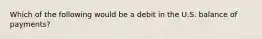 Which of the following would be a debit in the U.S. balance of payments?