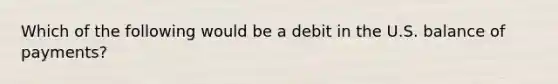 Which of the following would be a debit in the U.S. balance of payments?