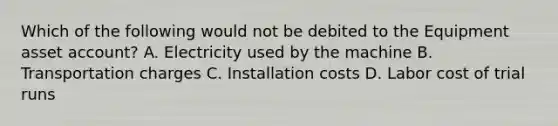 Which of the following would not be debited to the Equipment asset account? A. Electricity used by the machine B. Transportation charges C. Installation costs D. Labor cost of trial runs