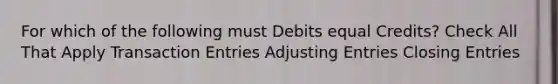 For which of the following must Debits equal Credits? Check All That Apply Transaction Entries Adjusting Entries Closing Entries