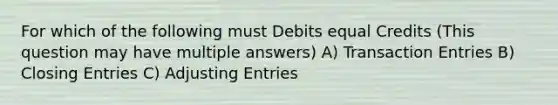 For which of the following must Debits equal Credits (This question may have multiple answers) A) Transaction Entries B) Closing Entries C) <a href='https://www.questionai.com/knowledge/kGxhM5fzgy-adjusting-entries' class='anchor-knowledge'>adjusting entries</a>