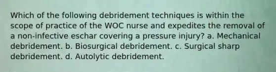 Which of the following debridement techniques is within the scope of practice of the WOC nurse and expedites the removal of a non-infective eschar covering a pressure injury? a. Mechanical debridement. b. Biosurgical debridement. c. Surgical sharp debridement. d. Autolytic debridement.