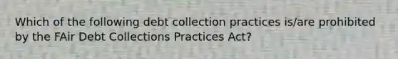 Which of the following debt collection practices is/are prohibited by the FAir Debt Collections Practices Act?