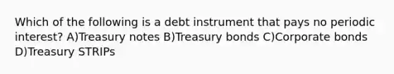 Which of the following is a debt instrument that pays no periodic interest? A)Treasury notes B)Treasury bonds C)Corporate bonds D)Treasury STRIPs