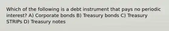 Which of the following is a debt instrument that pays no periodic interest? A) Corporate bonds B) Treasury bonds C) Treasury STRIPs D) Treasury notes