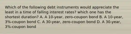 Which of the following debt instruments would appreciate the least in a time of falling interest rates? which one has the shortest duration? A. A 10-year, zero-coupon bond B. A 10-year, 3%-coupon bond C. A 30-year, zero-coupon bond D. A 30-year, 3%-coupon bond