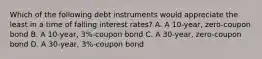 Which of the following debt instruments would appreciate the least in a time of falling interest rates? A. A 10-year, zero-coupon bond B. A 10-year, 3%-coupon bond C. A 30-year, zero-coupon bond D. A 30-year, 3%-coupon bond