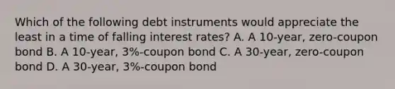 Which of the following debt instruments would appreciate the least in a time of falling interest rates? A. A 10-year, zero-coupon bond B. A 10-year, 3%-coupon bond C. A 30-year, zero-coupon bond D. A 30-year, 3%-coupon bond