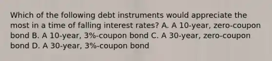 Which of the following debt instruments would appreciate the most in a time of falling interest rates? A. A 10-year, zero-coupon bond B. A 10-year, 3%-coupon bond C. A 30-year, zero-coupon bond D. A 30-year, 3%-coupon bond