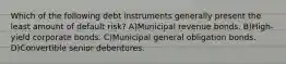 Which of the following debt instruments generally present the least amount of default risk? A)Municipal revenue bonds. B)High-yield corporate bonds. C)Municipal general obligation bonds. D)Convertible senior debentures.