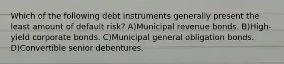 Which of the following debt instruments generally present the least amount of default risk? A)Municipal revenue bonds. B)High-yield corporate bonds. C)Municipal general obligation bonds. D)Convertible senior debentures.