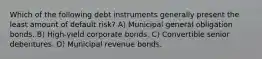 Which of the following debt instruments generally present the least amount of default risk? A) Municipal general obligation bonds. B) High-yield corporate bonds. C) Convertible senior debentures. D) Municipal revenue bonds.