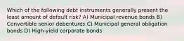 Which of the following debt instruments generally present the least amount of default risk? A) Municipal revenue bonds B) Convertible senior debentures C) Municipal general obligation bonds D) High-yield corporate bonds