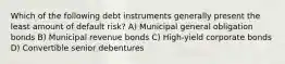 Which of the following debt instruments generally present the least amount of default risk? A) Municipal general obligation bonds B) Municipal revenue bonds C) High-yield corporate bonds D) Convertible senior debentures