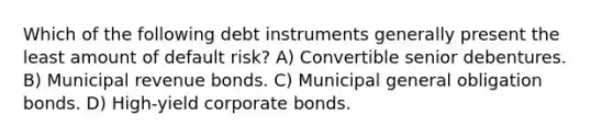 Which of the following debt instruments generally present the least amount of default risk? A) Convertible senior debentures. B) Municipal revenue bonds. C) Municipal general obligation bonds. D) High-yield corporate bonds.