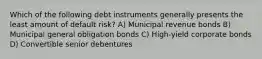 Which of the following debt instruments generally presents the least amount of default risk? A) Municipal revenue bonds B) Municipal general obligation bonds C) High-yield corporate bonds D) Convertible senior debentures