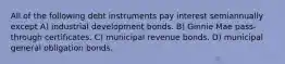 All of the following debt instruments pay interest semiannually except A) industrial development bonds. B) Ginnie Mae pass-through certificates. C) municipal revenue bonds. D) municipal general obligation bonds.