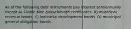 All of the following debt instruments pay interest semiannually except A) Ginnie Mae pass-through certificates. B) municipal revenue bonds. C) industrial development bonds. D) municipal general obligation bonds.