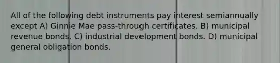 All of the following debt instruments pay interest semiannually except A) Ginnie Mae pass-through certificates. B) municipal revenue bonds. C) industrial development bonds. D) municipal general obligation bonds.