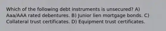 Which of the following debt instruments is unsecured? A) Aaa/AAA rated debentures. B) Junior lien mortgage bonds. C) Collateral trust certificates. D) Equipment trust certificates.