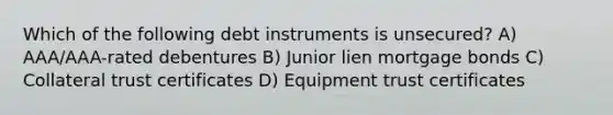 Which of the following debt instruments is unsecured? A) AAA/AAA-rated debentures B) Junior lien mortgage bonds C) Collateral trust certificates D) Equipment trust certificates