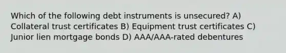 Which of the following debt instruments is unsecured? A) Collateral trust certificates B) Equipment trust certificates C) Junior lien mortgage bonds D) AAA/AAA-rated debentures