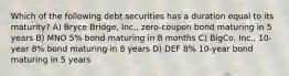 Which of the following debt securities has a duration equal to its maturity? A) Bryce Bridge, Inc., zero-coupon bond maturing in 5 years B) MNO 5% bond maturing in 8 months C) BigCo, Inc., 10-year 8% bond maturing in 8 years D) DEF 8% 10-year bond maturing in 5 years