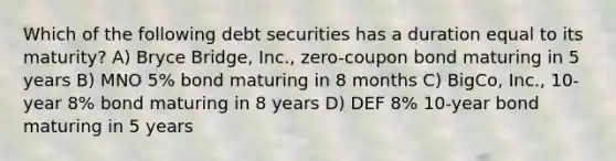 Which of the following debt securities has a duration equal to its maturity? A) Bryce Bridge, Inc., zero-coupon bond maturing in 5 years B) MNO 5% bond maturing in 8 months C) BigCo, Inc., 10-year 8% bond maturing in 8 years D) DEF 8% 10-year bond maturing in 5 years