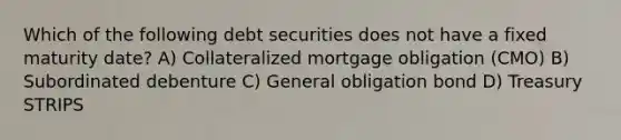 Which of the following debt securities does not have a fixed maturity date? A) Collateralized mortgage obligation (CMO) B) Subordinated debenture C) General obligation bond D) Treasury STRIPS