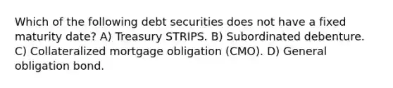 Which of the following debt securities does not have a fixed maturity date? A) Treasury STRIPS. B) Subordinated debenture. C) Collateralized mortgage obligation (CMO). D) General obligation bond.