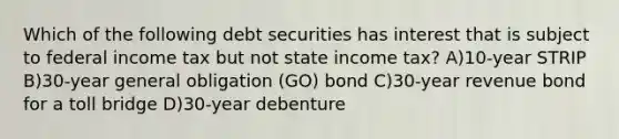 Which of the following debt securities has interest that is subject to federal income tax but not state income tax? A)10-year STRIP B)30-year general obligation (GO) bond C)30-year revenue bond for a toll bridge D)30-year debenture