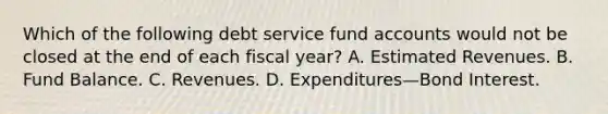 Which of the following debt service fund accounts would not be closed at the end of each fiscal year? A. Estimated Revenues. B. Fund Balance. C. Revenues. D. Expenditures—Bond Interest.