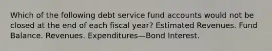 Which of the following debt service fund accounts would not be closed at the end of each fiscal year? Estimated Revenues. Fund Balance. Revenues. Expenditures—Bond Interest.