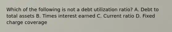 Which of the following is not a debt utilization ratio? A. Debt to total assets B. Times interest earned C. Current ratio D. Fixed charge coverage