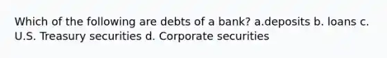 Which of the following are debts of a bank? a.deposits b. loans c. U.S. Treasury securities d. Corporate securities