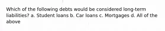 Which of the following debts would be considered long-term liabilities? a. Student loans b. Car loans c. Mortgages d. All of the above