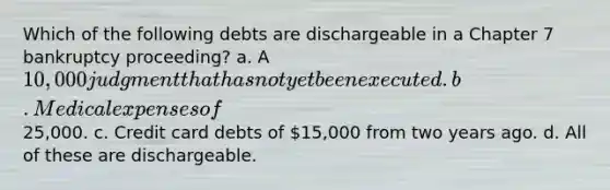 Which of the following debts are dischargeable in a Chapter 7 bankruptcy proceeding? a. A 10,000 judgment that has not yet been executed. b. Medical expenses of25,000. c. Credit card debts of 15,000 from two years ago. d. All of these are dischargeable.