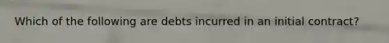 Which of the following are debts incurred in an initial contract?