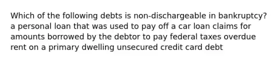 Which of the following debts is non-dischargeable in bankruptcy? a personal loan that was used to pay off a car loan claims for amounts borrowed by the debtor to pay federal taxes overdue rent on a primary dwelling unsecured credit card debt