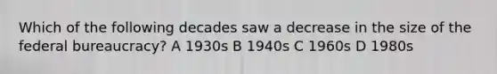 Which of the following decades saw a decrease in the size of the federal bureaucracy? A 1930s B 1940s C 1960s D 1980s