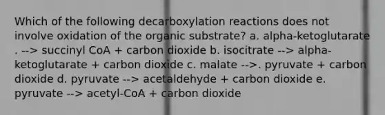 Which of the following decarboxylation reactions does not involve oxidation of the organic substrate? a. alpha-ketoglutarate . --> succinyl CoA + carbon dioxide b. isocitrate --> alpha-ketoglutarate + carbon dioxide c. malate -->. pyruvate + carbon dioxide d. pyruvate --> acetaldehyde + carbon dioxide e. pyruvate --> acetyl-CoA + carbon dioxide