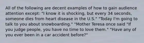 All of the following are decent examples of how to gain audience attention except: "I know it is shocking, but every 34 seconds, someone dies from heart disease in the U.S." "Today I'm going to talk to you about snowboarding." "Mother Teresa once said "If you judge people, you have no time to love them." "Have any of you ever been in a car accident before?"