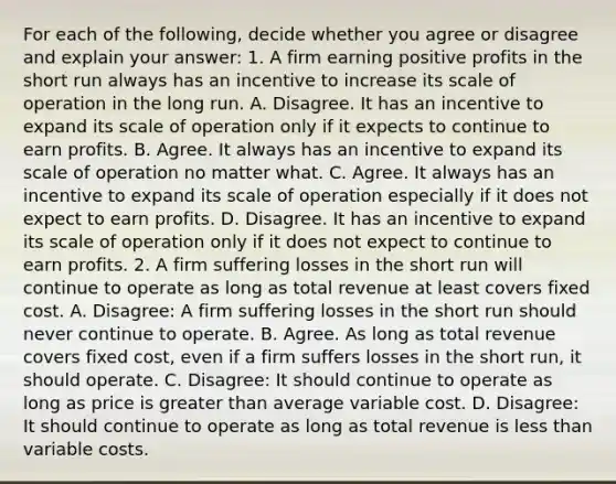 For each of the​ following, decide whether you agree or disagree and explain your​ answer: 1. A firm earning positive profits in the short run always has an incentive to increase its scale of operation in the long run. A. Disagree. It has an incentive to expand its scale of operation only if it expects to continue to earn profits. B. Agree. It always has an incentive to expand its scale of operation no matter what. C. Agree. It always has an incentive to expand its scale of operation especially if it does not expect to earn profits. D. Disagree. It has an incentive to expand its scale of operation only if it does not expect to continue to earn profits. 2. A firm suffering losses in the short run will continue to operate as long as total revenue at least covers fixed cost. A. Disagree: A firm suffering losses in the short run should never continue to operate. B. Agree. As long as total revenue covers fixed​ cost, even if a firm suffers losses in the short​ run, it should operate. C. Disagree: It should continue to operate as long as price is <a href='https://www.questionai.com/knowledge/ktgHnBD4o3-greater-than' class='anchor-knowledge'>greater than</a> average variable cost. D. Disagree: It should continue to operate as long as total revenue is <a href='https://www.questionai.com/knowledge/k7BtlYpAMX-less-than' class='anchor-knowledge'>less than</a> variable costs.