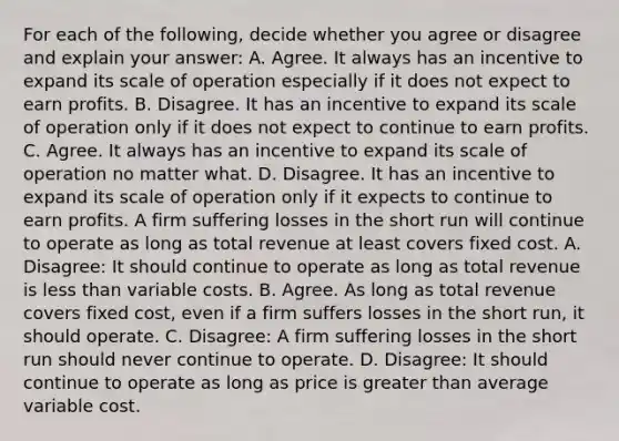 For each of the​ following, decide whether you agree or disagree and explain your​ answer: A. Agree. It always has an incentive to expand its scale of operation especially if it does not expect to earn profits. B. Disagree. It has an incentive to expand its scale of operation only if it does not expect to continue to earn profits. C. Agree. It always has an incentive to expand its scale of operation no matter what. D. Disagree. It has an incentive to expand its scale of operation only if it expects to continue to earn profits. A firm suffering losses in the short run will continue to operate as long as total revenue at least covers fixed cost. A. ​Disagree: It should continue to operate as long as total revenue is <a href='https://www.questionai.com/knowledge/k7BtlYpAMX-less-than' class='anchor-knowledge'>less than</a> variable costs. B. Agree. As long as total revenue covers fixed​ cost, even if a firm suffers losses in the short​ run, it should operate. C. ​Disagree: A firm suffering losses in the short run should never continue to operate. D. ​Disagree: It should continue to operate as long as price is <a href='https://www.questionai.com/knowledge/ktgHnBD4o3-greater-than' class='anchor-knowledge'>greater than</a> average variable cost.