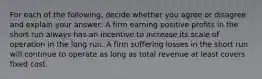 For each of the​ following, decide whether you agree or disagree and explain your​ answer: A firm earning positive profits in the short run always has an incentive to increase its scale of operation in the long run. A firm suffering losses in the short run will continue to operate as long as total revenue at least covers fixed cost.