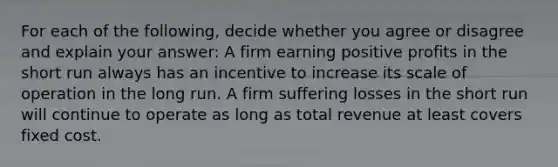 For each of the​ following, decide whether you agree or disagree and explain your​ answer: A firm earning positive profits in the short run always has an incentive to increase its scale of operation in the long run. A firm suffering losses in the short run will continue to operate as long as total revenue at least covers fixed cost.