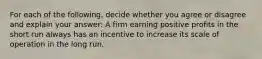 For each of the​ following, decide whether you agree or disagree and explain your​ answer: A firm earning positive profits in the short run always has an incentive to increase its scale of operation in the long run.