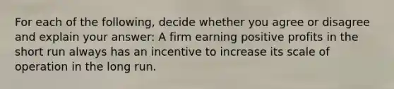 For each of the​ following, decide whether you agree or disagree and explain your​ answer: A firm earning positive profits in the short run always has an incentive to increase its scale of operation in the long run.